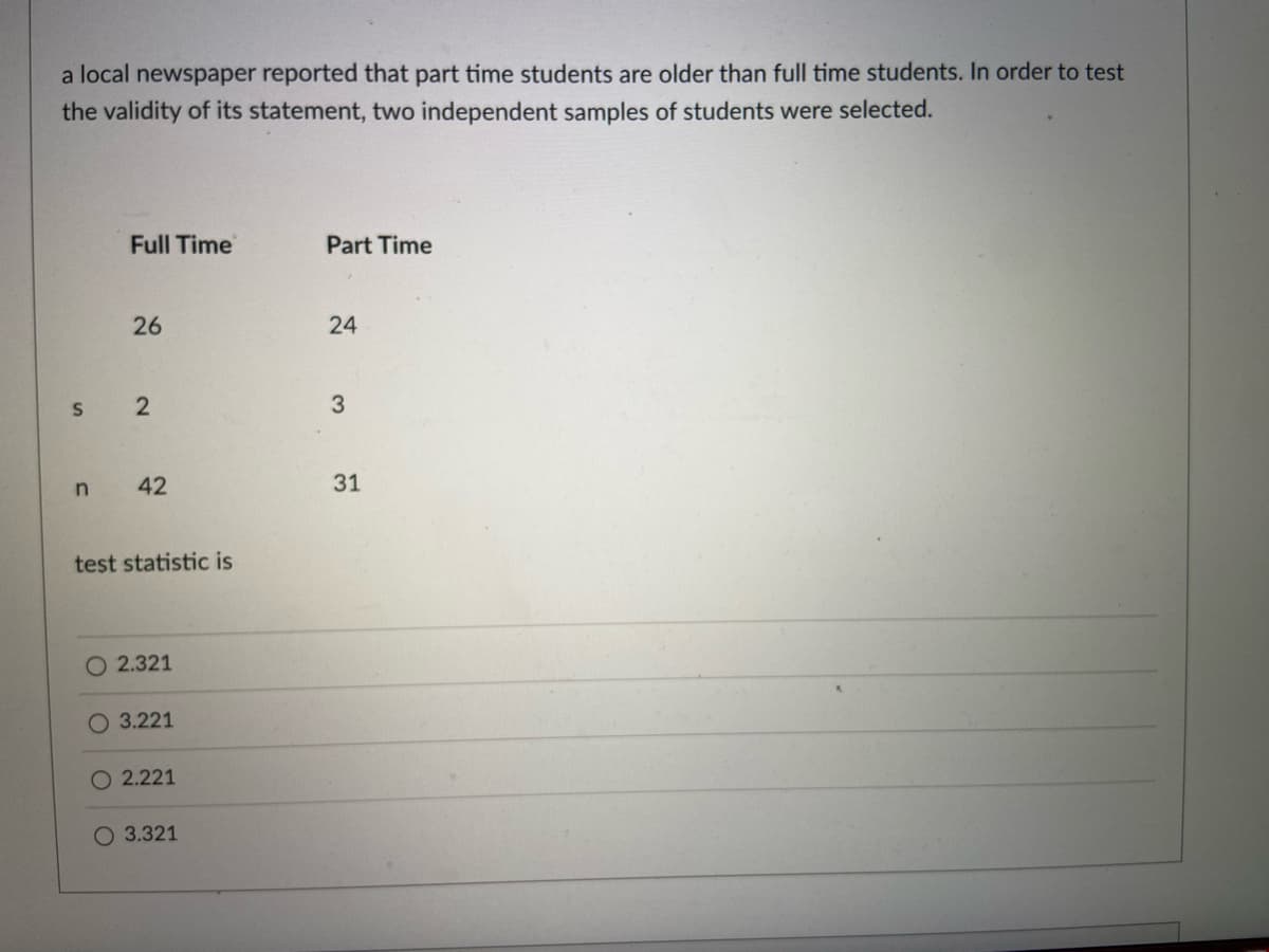 a local newspaper reported that part time students are older than full time students. In order to test
the validity of its statement, two independent samples of students were selected.
S
n
Full Time
26
2
42
test statistic is
O 2.321
O 3.221
O 2.221
O 3.321
Part Time
24
3
31