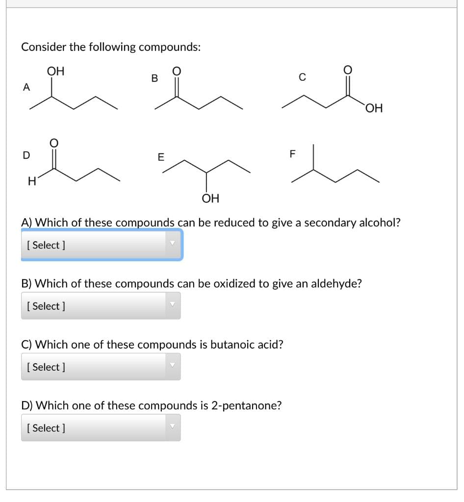 Consider the following compounds:
ОН
A
HO,
E
F
H
ОН
A) Which of these compounds can be reduced to give a secondary alcohol?
[ Select ]
B) Which of these compounds can be oxidized to give an aldehyde?
[ Select ]
C) Which one of these compounds is butanoic acid?
[ Select ]
D) Which one of these compounds is 2-pentanone?
[ Select ]
