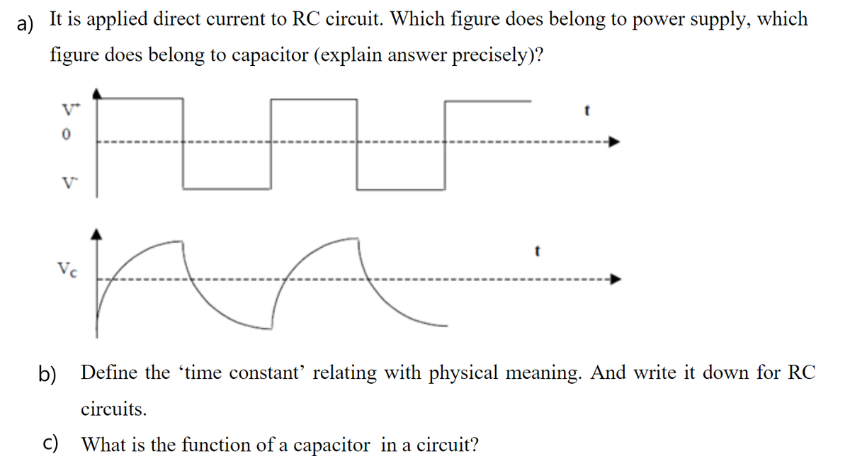 a)
It is applied direct current to RC circuit. Which figure does belong to power supply, which
figure does belong to capacitor (explain answer precisely)?
V
Vc
b) Define the 'time constant' relating with physical meaning. And write it down for RC
circuits.
c) What is the function of a capacitor in a circuit?
