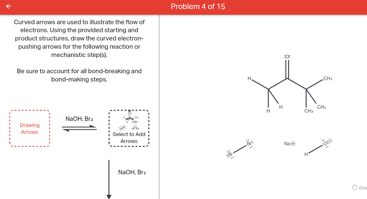 Curved arrows are used to illustrate the flow of
electrons. Using the provided starting and
product structures, draw the curved electron-
pushing arrows for the following reaction or
mechanistic step(s).
Be sure to account for all bond-breaking and
bond-making steps.
Problem 4 of 15
Drawing
Arrows
NaOH, Brz
CH3
H CAH
Select to Add
Arrows
NaOH, Br2
::
H.
:0:
H
CH3
H
CH3
Na+
CH3
Dra
