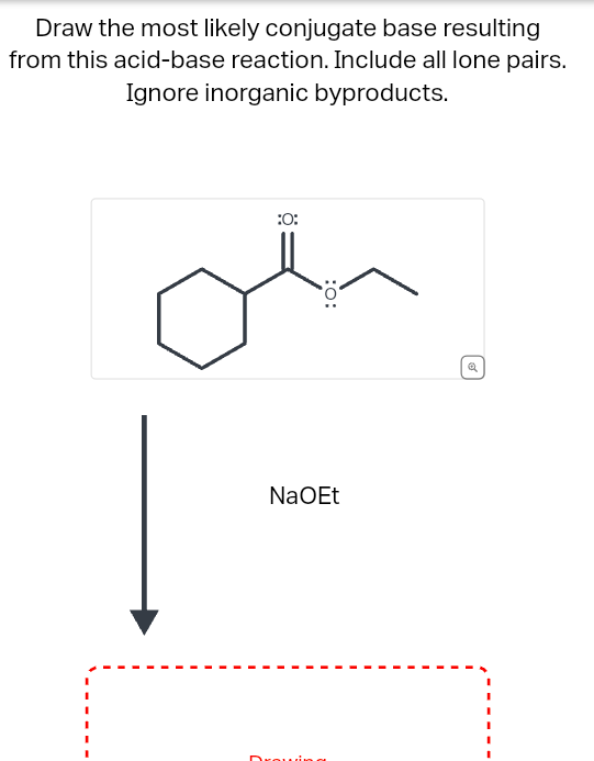 Draw the most likely conjugate base resulting
from this acid-base reaction. Include all lone pairs.
Ignore inorganic byproducts.
:O:
:0:
NaOEt
Drawin
Q