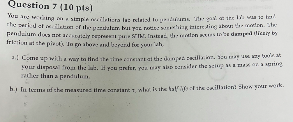 Question 7 (10 pts)
You are working on a simple oscillations lab related to pendulums. The goal of the lab was to find
the period of oscillation of the pendulum but you notice something interesting about the motion. The
pendulum does not accurately represent pure SHM. Instead, the motion seems to be damped (likely by
friction at the pivot). To go above and beyond for your lab,
a.) Come up with a way to find the time constant of the damped oscillation. You may use any tools at
your disposal from the lab. If you prefer, you may also consider the setup as a mass on a spring
rather than a pendulum.
b.) In terms of the measured time constant T, what is the half-life of the oscillation? Show your work.