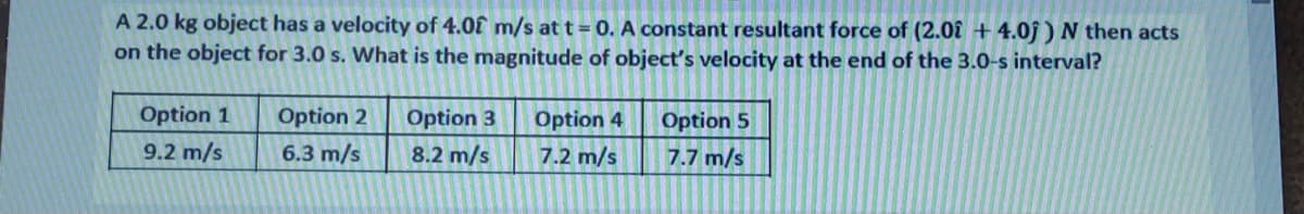 A 2.0 kg object has a velocity of 4.0f m/s at t= 0. A constant resultant force of (2.0î + 4.0j ) N then acts
on the object for 3.0 s. What is the magnitude of object's velocity at the end of the 3.0-s interval?
Option 1
Option 2
Option 3
Option 4
Option 5
9.2 m/s
6.3 m/s
8.2 m/s
7.2 m/s
7.7 m/s

