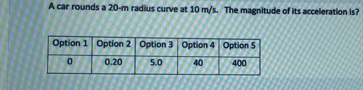 A car rounds a 20-m radius curve at 10 m/s. The magnitude of its acceleration is?
Option 1 Option 2 Option 3 Option 4 Option 5
0.20
5.0
40
400
