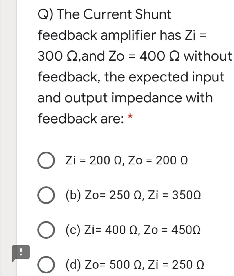 Q) The Current Shunt
feedback amplifier has Zi =
300 Q,and Zo = 400 Q without
feedback, the expected input
and output impedance with
feedback are: *
O Zi = 200 Q, Zo = 200 Q
O (b) Zo= 250 Q, Zi = 3500
%3D
O (c) Zi= 400 Q, Zo = 450N
O (d) Zo= 500 Q, Zi = 250 Q
