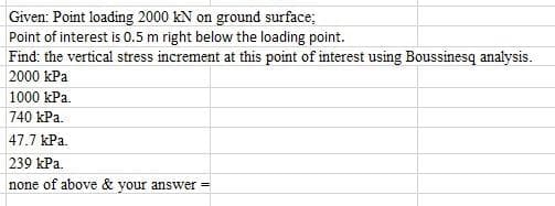 Given: Point loading 2000 kN on ground surface;
Point of interest is 0.5 m right below the loading point.
Find: the vertical stress increment at this point of interest using Boussinesq analysis.
2000 kPa
1000 kPa.
740 kPa.
47.7 kPa.
239 kPa.
none of above & your answer
