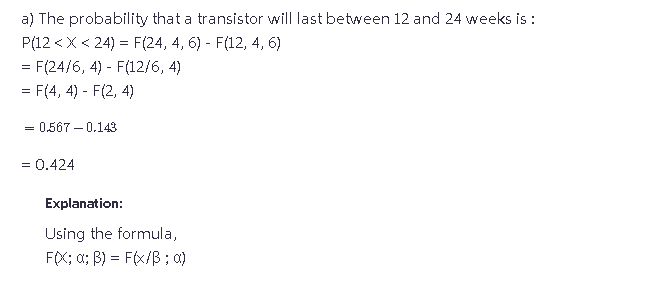 a) The probability that a transistor will last between 12 and 24 weeks is :
P(12 < X <24) = F(24, 4, 6) - F(12, 4, 6)
= F(24/6, 4) - F(12/6, 4)
= F(4, 4) - F(2, 4)
= 0.567 -0.143
= 0.424
Explanation:
Using the formula,
FOX: α; B) = F(x/B; 0)
