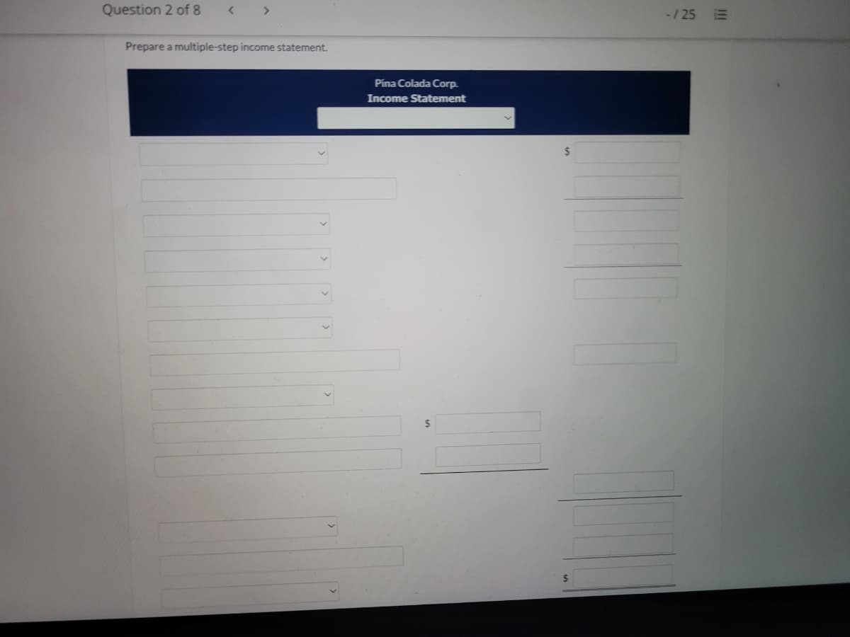Question 2 of 8
< >
-/25 E
Prepare a multiple-step income statement.
Pina Colada Corp.
Income Statement
24
