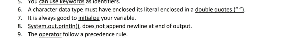5.
You can use keywords as identifiers.
6. A character data type must have enclosed its literal enclosed in a double quotes (“ ").
7. It is always good to initialize your variable.
8. System.out.printIn(), does_not append newline at end of output.
9. The operator follow a precedence rule.

