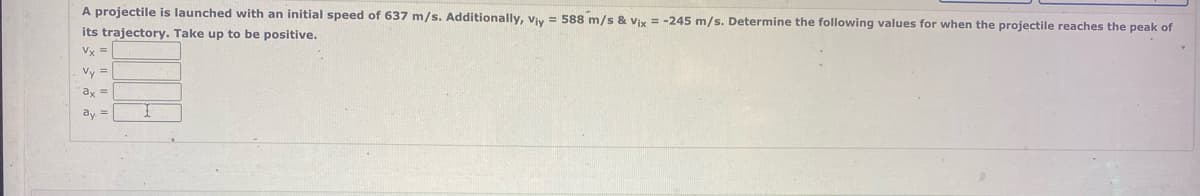 A projectile is launched with an initial speed of 637 m/s. Additionally, Viy = 588 m/s & Vix = -245 m/s. Determine the following values for when the projectile reaches the peak of
its trajectory. Take up to be positive.
Vy =
Vy =
ay =
ay =
1