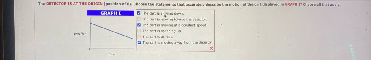 The DETECTOR IS AT THE ORIGIN (position of 0). Choose the statements that accurately describe the motion of the cart displayed in GRAPH I? Choose all that apply.
GRAPH I
The cart is slowing down.
The cart is moving toward the detector.
The cart is moving at a constant speed.
The cart is speeding up.
position
time
The cart is at rest.
The cart is moving away from the detector.