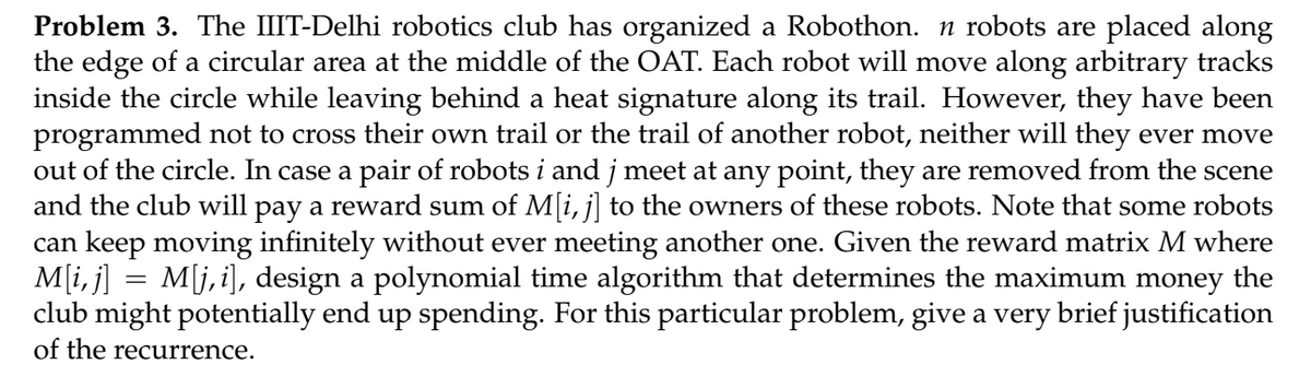 Problem 3. The IIIT-Delhi robotics club has organized a Robothon. n robots are placed along
the edge of a circular area at the middle of the OAT. Each robot will move along arbitrary tracks
inside the circle while leaving behind a heat signature along its trail. However, they have been
programmed not to cross their own trail or the trail of another robot, neither will they ever move
out of the circle. In case a pair of robots i and j meet at any point, they are removed from the scene
and the club will pay a reward sum of M[i, j] to the owners of these robots. Note that some robots
can keep moving infinitely without ever meeting another one. Given the reward matrix M where
M[i, j] = M[j,i], design a polynomial time algorithm that determines the maximum money the
club might potentially end up spending. For this particular problem, give a very brief justification
of the recurrence.
