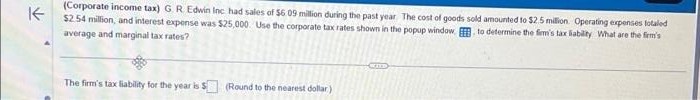 ↑
(Corporate income tax) G. R. Edwin Inc had sales of $6.09 million during the past year. The cost of goods sold amounted to $2.5 million Operating expenses totaled
$2.54 million, and interest expense was $25,000. Use the corporate tax rates shown in the popup window to determine the firm's tax liability What are the firm's
average and marginal tax rates?
The firm's tax liability for the year is $ (Round to the nearest dollar)