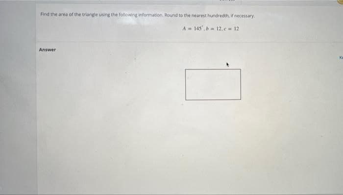 Find the area of the triangle using the following information, Round to the nearest hundredth, if necessary.
A = 145, b= 12, e= 12
Answer
Ka
