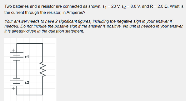 Two batteries and a resistor are connected as shown. 1 = 20 V, 2 = 8.0 V, and R = 2.0 Q. What is
the current through the resistor, in Amperes?
Your answer needs to have 2 significant figures, including the negative sign in your answer if
needed. Do not include the positive sign if the answer is positive. No unit is needed in your answer,
it is already given in the question statement.
€2
ww