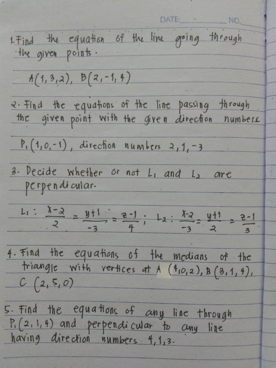 DATE:
NO.
1. Find the equation of the line going through
the given points.
A(1,3,2), B(2,-1,4)
2. Find the equations of the line passing through
the given point with the given direction numbers
P,(1,0,-1), direction numbers 2,1,-3
3. Decide whether or not L, and L₂
perpendicular
are
LI:
X-2
=
y+1
2
-3
2-1
;
=
4
La
X-2 y11
2-1
-3
2
3
4. Find the equations of the medians of the
triangle with vertices at A (4,0,2), B (3, 1, 4),
C (2,50)
5. Find the equations of any line through
P. (2,1,4) and perpendicular to any line
having direction numbers 4,1,3.