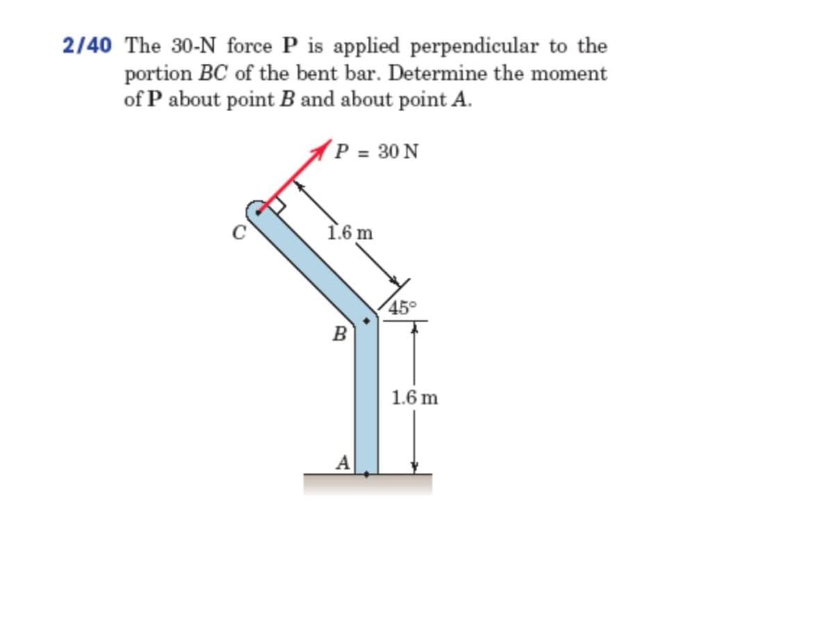 2/40 The 30-N force P is applied perpendicular to the
portion BC of the bent bar. Determine the moment
of P about point B and about point A.
(P = 30 N
1.6 m
45°
B
1.6 m
A
