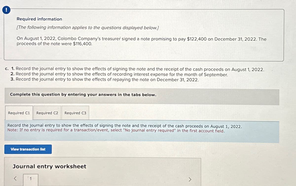 Required information
[The following information applies to the questions displayed below.]
On August 1, 2022, Colombo Company's treasurer signed a note promising to pay $122,400 on December 31, 2022. The
proceeds of the note were $116,400.
c. 1. Record the journal entry to show the effects of signing the note and the receipt of the cash proceeds on August 1, 2022.
2. Record the journal entry to show the effects of recording interest expense for the month of September.
3. Record the journal entry to show the effects of repaying the note on December 31, 2022.
Complete this question by entering your answers in the tabs below.
Required C1 Required C2 Required C3
Record the journal entry to show the effects of signing the note and the receipt of the cash proceeds on August 1, 2022.
Note: If no entry is required for a transaction/event, select "No journal entry required" in the first account field.
View transaction list
Journal entry worksheet
<
1