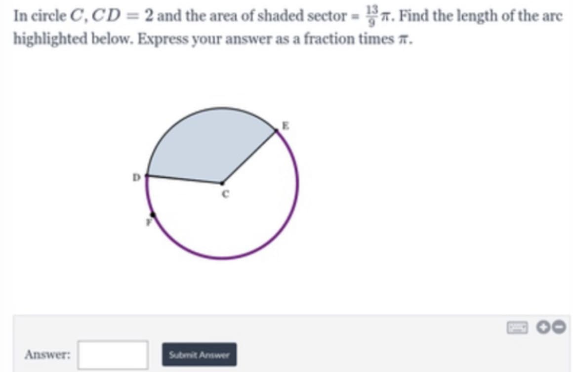 In circle C, CD = 2 and the area of shaded sector = 7. Find the length of the are
highlighted below. Express your answer as a fraction times r.
Answer:
Submit Answer
