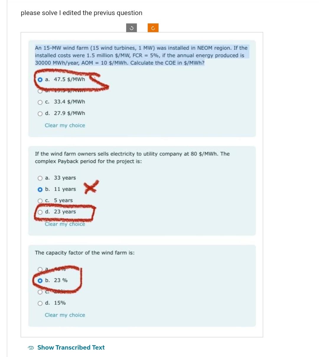 please solve I edited the previus question
An 15-MW wind farm (15 wind turbines, 1 MW) was installed in NEOM region. If the
installed costs were 1.5 million $/MW, FCR = 5%, if the annual energy produced is
30000 MWh/year, AOM= 10 $/MWh. Calculate the COE in $/MWh?
O a. 47.5 $/MWh
0 19
33.4 $/MWh
d. 27.9 $/MWh
Clear my choice
O c.
If the wind farm owners sells electricity to utility company at 80 $/MWh. The
complex Payback period for the project is:
O a. 33 years
b. 11 years
c. 5 years
d. 23 years
Clear my choice
The capacity factor of the wind farm is:
O b. 23%
O d. 15%
Ć
Clear my choice
Show Transcribed Text