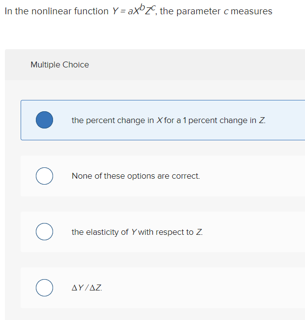 In the nonlinear function Y = ax ZC, the parameter c measures
Multiple Choice
O
O
O
the percent change in X for a 1 percent change in Z.
None of these options are correct.
the elasticity of Y with respect to Z.
ΔΥ/ΔΖ.
