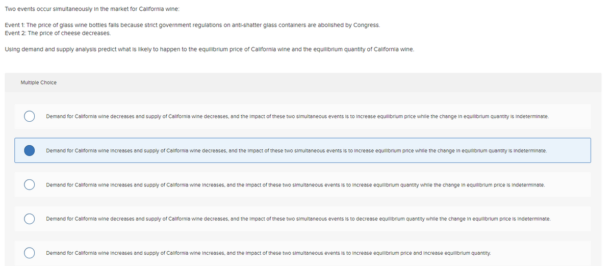 Two events occur simultaneously in the market for California wine:
Event 1: The price of glass wine bottles falls because strict government regulations on anti-shatter glass containers are abolished by Congress.
Event 2: The price of cheese decreases.
Using demand and supply analysis predict what is likely to happen to the equilibrium price of California wine and the equilibrium quantity of California wine.
Multiple Choice
Demand for California wine decreases and supply of California wine decreases, and the impact of these two simultaneous events is to increase equilibrium price while the change in equilibrium quantity is indeterminate.
Demand for California wine increases and supply of California wine decreases, and the impact of these two simultaneous events is to increase equilibrium price while the change in equilibrium quantity is indeterminate.
Demand for California wine increases and supply of California wine Increases, and the impact of these two simultaneous events is to increase equilibrium quantity while the change in equilibrium price is indeterminate.
Demand for California wine decreases and supply of California wine decreases, and the impact of these two simultaneous events is to decrease equilibrium quantity while the change in equilibrium price is indeterminate.
Demand for California wine increases and supply of California wine Increases, and the impact of these two simultaneous events is to increase equilibrium price and increase equilibrium quantity.