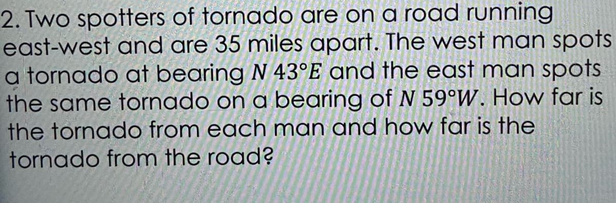 2. Two spotters of tornado are on a road running
east-west and are 35 miles apart. The west man spots
a tornado at bearing N 43°E and the east man spots
the same tornado on a bearing of N 59°W. Hovw far is
the tornado from each man and how far is the
tornado from the road?

