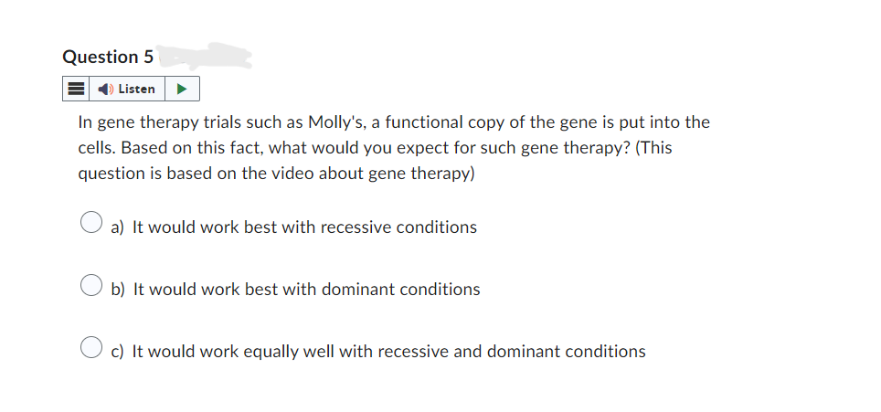 Question 5
Listen
In gene therapy trials such as Molly's, a functional copy of the gene is put into the
cells. Based on this fact, what would you expect for such gene therapy? (This
question is based on the video about gene therapy)
a) It would work best with recessive conditions
b) It would work best with dominant conditions
c) It would work equally well with recessive and dominant conditions