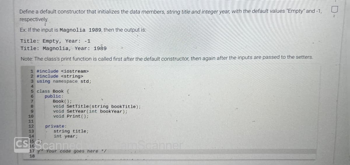 Define a default constructor that initializes the data members, string title and integer year, with the default values "Empty" and -1,
respectively.
Ex: If the input is Magnolia 1989, then the output is:
Title: Empty, Year: -1
Title: Magnolia, Year: 1989
Note: The class's print function is called first after the default constructor, then again after the inputs are passed to the setters.
1 #include <iostream>
2 #include <string>
3 using namespace std;
4
5
6
7
8
9
10
11
12
13
14
class Book {
public:
Book();
void SetTitle(string book Title);
void Set Year (int bookYear);
void Print ();
private:
string title;
int year;
CSScanne
17 Your code goes here */
18
amScanner