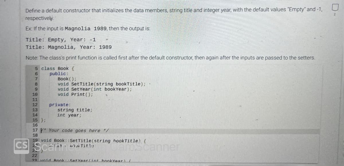 Define a default constructor that initializes the data members, string title and integer year, with the default values "Empty" and -1,
respectively.
Ex: If the input is Magnolia 1989, then the output is:
Title: Empty, Year: -1
Title: Magnolia, Year: 1989
Note: The class's print function is called first after the default constructor, then again after the inputs are passed to the setters.
5 class Book {
6
public:
7
8
9
10
11
12
13
14
15 };
16
Book();
void SetTitle(string bookTitle);
void Set Year (int bookYear);
void Print ();
private:
string title;
int year;
17 Your code goes here */
18
19 void Book::SetTitle(string hook Title) {
CS Scarint
(19 bi Title
mscanner
22
23 void Book Set Year(int bookYear) [
2