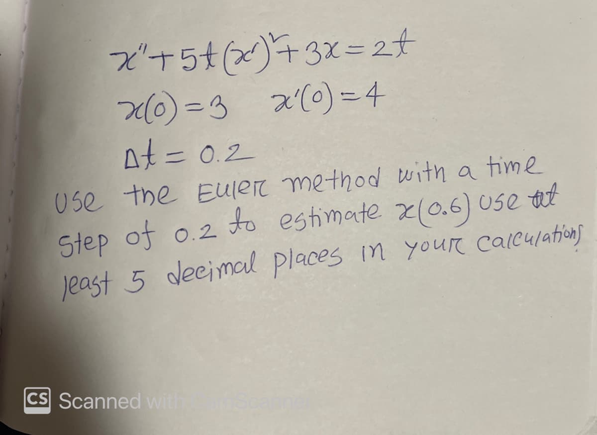 x²+5t(x) + 3x = 2t
x(0) = 3 x'(o)=4
At = 0.2
Use the Euler method with a time
Step of 0.2 to estimate x(0.6) use at
least 5 decimal places in your calculations
CS Scanned with