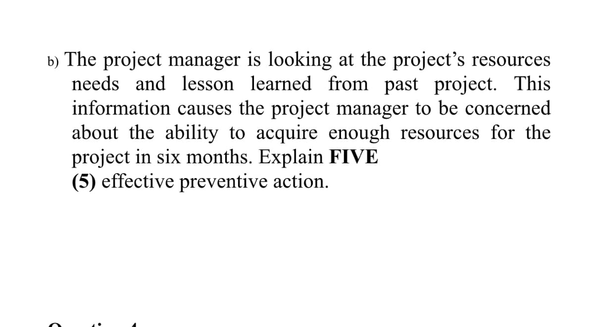 b) The project manager is looking at the project's resources
needs and lesson learned from past project. This
information causes the project manager to be concerned
about the ability to acquire enough resources for the
project in six months. Explain FIVE
(5) effective preventive action.
