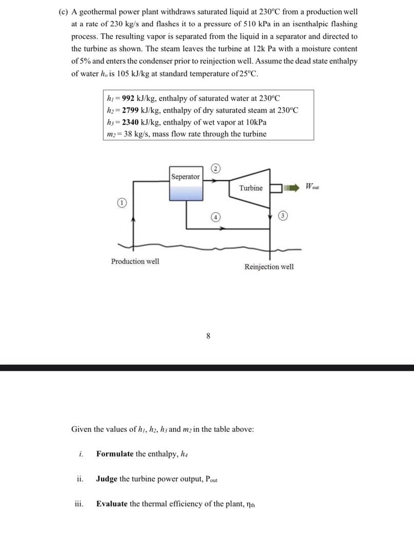 (c) A geothermal power plant withdraws saturated liquid at 230°C from a production well
at a rate of 230 kg/s and flashes it to a pressure of 510 kPa in an isenthalpic flashing
process. The resulting vapor is separated from the liquid in a separator and directed to
the turbine as shown. The steam leaves the turbine at 12k Pa with a moisture content
of 5% and enters the condenser prior to reinjection well. Assume the dead state enthalpy
of water h, is 105 kJ/kg at standard temperature of 25°C.
hi = 992 kJ/kg, enthalpy of saturated water at 230°C
h2= 2799 kJ/kg, enthalpy of dry saturated steam at 230°C
h3 = 2340 kJ/kg, enthalpy of wet vapor at 10kPa
m2 = 38 kg/s, mass flow rate through the turbine
Seperator
Turbine
Wout
Production well
Reinjection well
8
Given the values of hi, h2, hz and mz in the table above:
i.
Formulate the enthalpy, h4
ii.
Judge the turbine power output, Pout
ii.
Evaluate the thermal efficiency of the plant, nth
