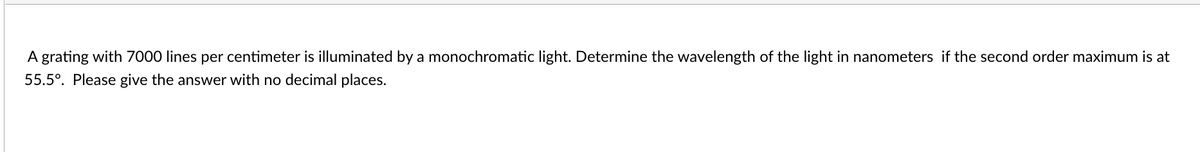 A grating with 7000 lines per centimeter is illuminated by a monochromatic light. Determine the wavelength of the light in nanometers if the second order maximum is at
55.5°. Please give the answer with no decimal places.