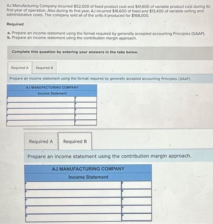 AJ Manufacturing Company incurred $52,000 of fixed product cost and $41,600 of variable product cost during its
first year of operation. Also during its first year, AJ incurred $16,600 of fixed and $13,400 of variable selling and
administrative costs. The company sold all of the units it produced for $168,000.
Required
a. Prepare an income statement using the format required by generally accepted accounting Principles (GAAP).
b. Prepare an income statement using the contribution margin approach.
Complete this question by entering your answers in the tabs below.
Required A Required B
Prepare an income statement using the format required by generally accepted accounting Principles (GAAP).
AJ MANUFACTURING COMPANY
Income Statement
Required A Required B
Prepare an income statement using the contribution margin approach.
AJ MANUFACTURING COMPANY
Income Statement