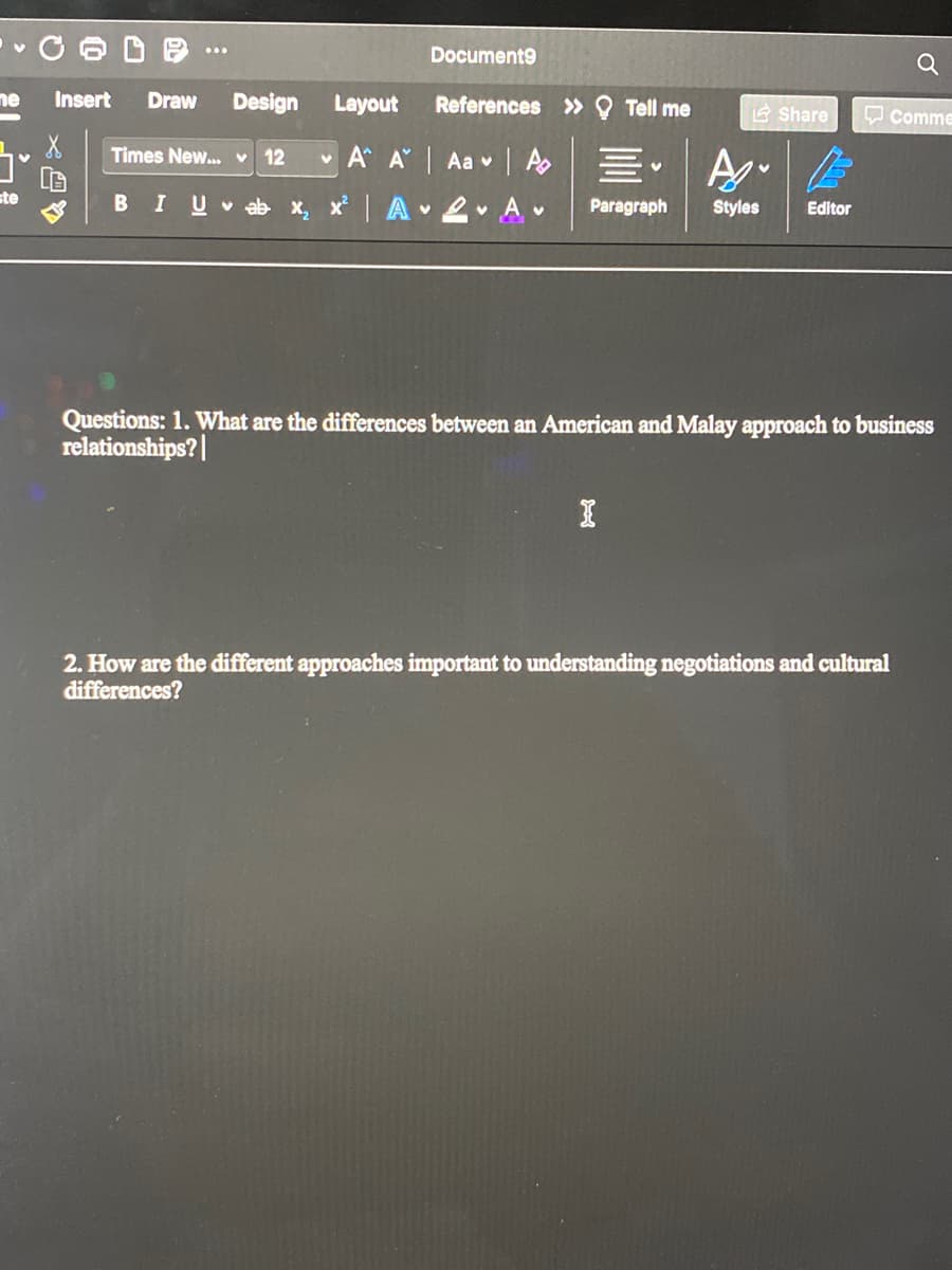 Document9
Q
ne
Insert
Draw
Design
Layout
References » Q Tell me
E Share
O comme
Times New.. v 12
v A A Aa v A
|A 2 A
Styles
ste
BIU
v ab X,
Paragraph
Editor
Questions: 1. What are the differences between an American and Malay approach to business
relationships?|
2. How are the different approaches important to understanding negotiations and cultural
differences?
