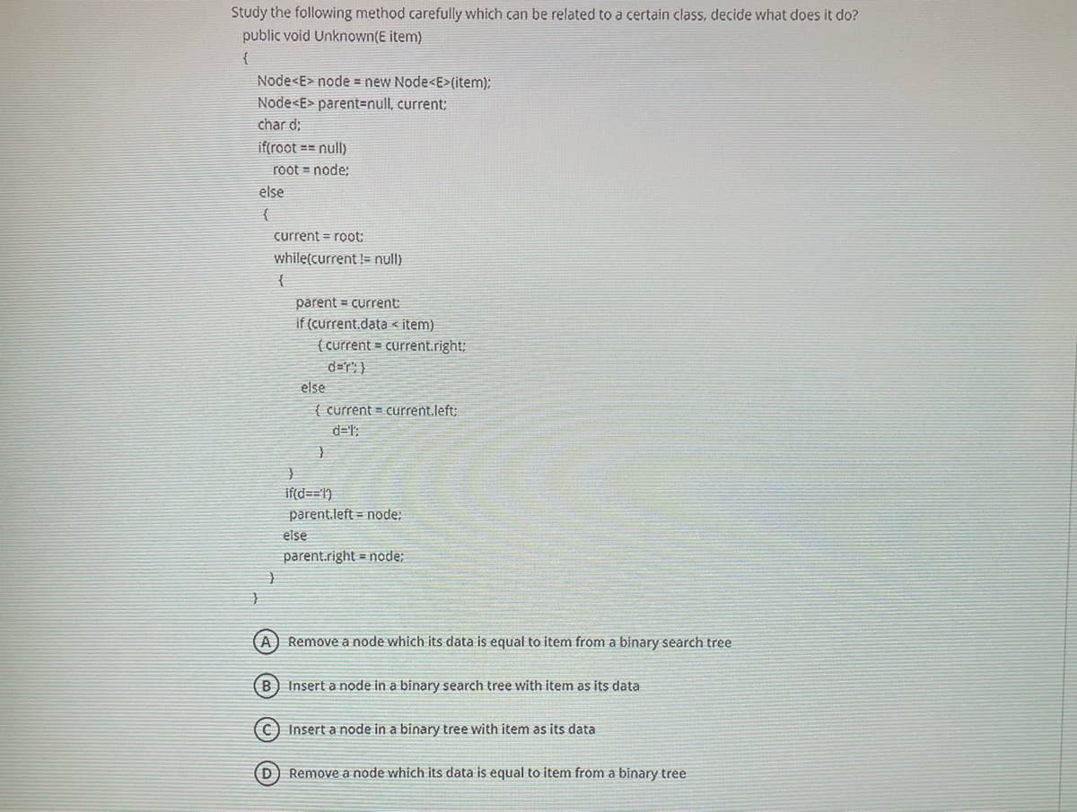 Study the following method carefully which can be related to a certain class, decide what does it do?
public void Unknown(E item)
{
Node<E> node = new Node<E>(item);
Node<E> parent3null, current;
char d;
if(root == null)
root = node;
else
current = root:
while(current != null)
parent = current
if (current.data < item)
( current = current.right;
d=r': }
else
{ current = current.left:
d='";
if(d==1)
parent.left = node:
else
parent.right = node;
A) Remove a node which its data is equal to item from a binary search tree
B) Insert a node in a binary search tree with item as its data
C) Insert a node in a binary tree with item as its data
(D) Remove a node which its data is equal to item from a binary tree
