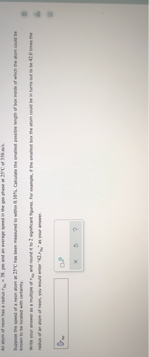An atom of neon has a radius Ne-38. pm and an average speed in the gas phase at 25°C of 350.m/s.
Suppose the speed of a neon atom at 25°C has been measured to within 0.10%. Calculate the smallest possible length of box inside of which the atom could be
known to be located with certainty.
Write your answer as a multiple of "Ne and round it to 2 significant figures. For example, if the smallest box the atom could be in turns out to be 42.0 times the
radius of an atom of neon, you would enter "42.Ne" as your answer.
[