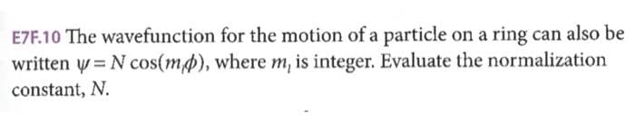 E7F.10 The wavefunction for the motion of a particle on a ring can also be
written = N cos(mp), where m, is integer. Evaluate the normalization
constant, N.