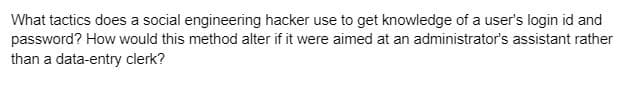 What tactics does a social engineering hacker use to get knowledge of a user's login id and
password? How would this method alter if it were aimed at an administrator's assistant rather
than a data-entry clerk?
