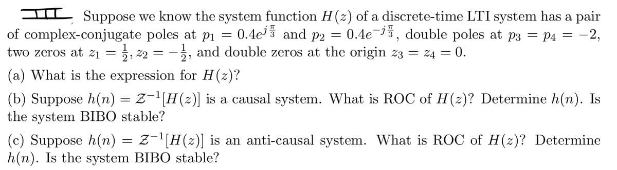 Suppose we know the system function H(z) of a discrete-time LTI system has a pair
of complex-conjugate poles at p₁ = = 0.4e¹ and p2 = 0.4e-15, double poles at p3 = P4 = −2,
two zeros at 2₁ = 1,22 = -1, and double zeros at the origin z3 = 24 = 0.
(a) What is the expression for H(z)?
(b) Suppose h(n) = Z−¹[H(z)] is a causal system. What is ROC of H(z)? Determine h(n). Is
the system BIBO stable?
(c) Suppose h(n) = Z−¹[H(z)] is an anti-causal system. What is ROC of H(z)? Determine
h(n). Is the system BIBO stable?