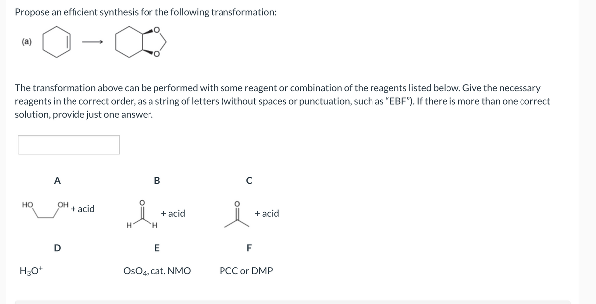 Propose an efficient synthesis for the following transformation:
(a)
The transformation above can be performed with some reagent or combination of the reagents listed below. Give the necessary
reagents in the correct order, as a string of letters (without spaces or punctuation, such as "EBF"). If there is more than one correct
solution, provide just one answer.
HO
H3O+
A
OH
D
+ acid
B
„Å
H
'Н
E
+ acid
OsO4, cat. NMO
C
F
+ acid
PCC or DMP