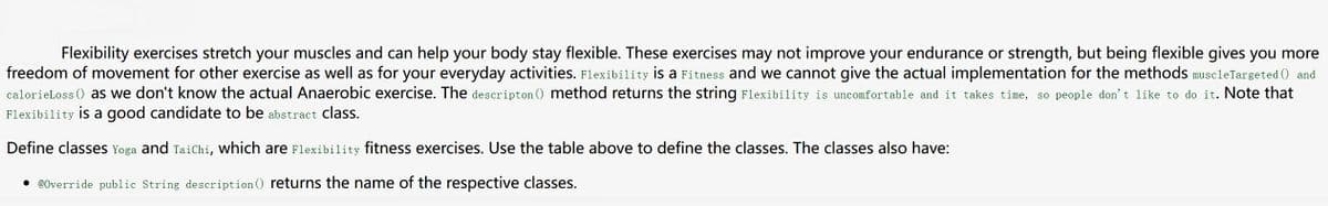 Flexibility exercises stretch your muscles and can help your body stay flexible. These exercises may not improve your endurance or strength, but being flexible gives you more
freedom of movement for other exercise as well as for your everyday activities. Flexibility is a Fitness and we cannot give the actual implementation for the methods muscleTargeted () and
calorieLoss () as we don't know the actual Anaerobic exercise. The descripton () method returns the string Flexibility is uncomfortable and it takes time, so people don't like to do it. Note that
Flexibility is a good candidate to be abstract class.
Define classes Yoga and TaiChi, which are Flexibility fitness exercises. Use the table above to define the classes. The classes also have:
• @0verride public String description () returns the name of the respective classes.
