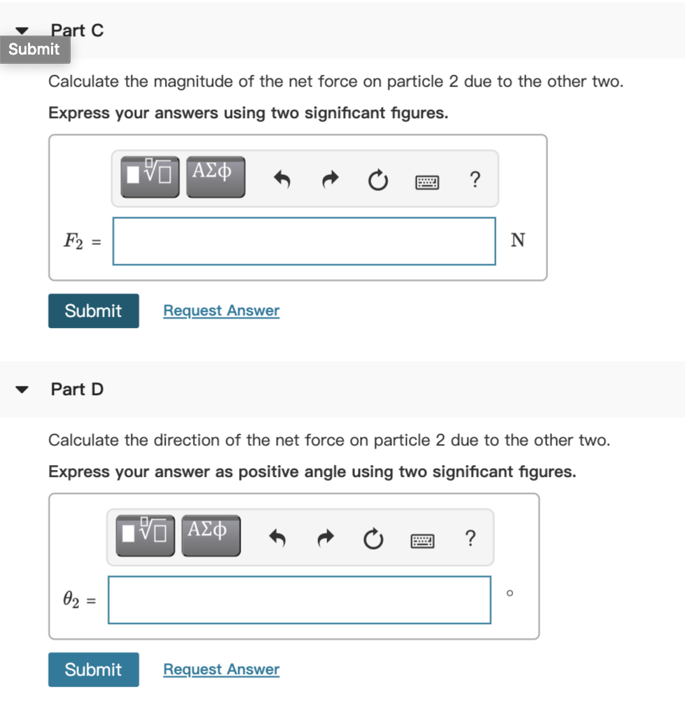 Part C
Submit
Calculate the magnitude of the net force on particle 2 due to the other two.
Express your answers using two significant figures.
?
F2
N
%3D
Submit
Request Answer
Part D
Calculate the direction of the net force on particle 2 due to the other two.
Express your answer as positive angle using two significant figures.
?
02 =
Submit
Request Answer
