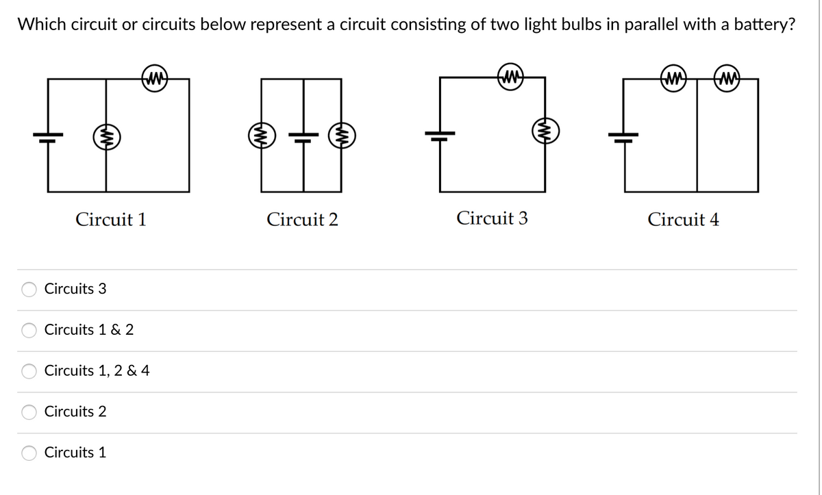 Which circuit or circuits below represent a circuit consisting of two light bulbs in parallel with a battery?
Circuit 1
Circuit 2
Circuit 3
Circuit 4
Circuits 3
Circuits 1 & 2
Circuits 1, 2 & 4
Circuits 2
Circuits 1
