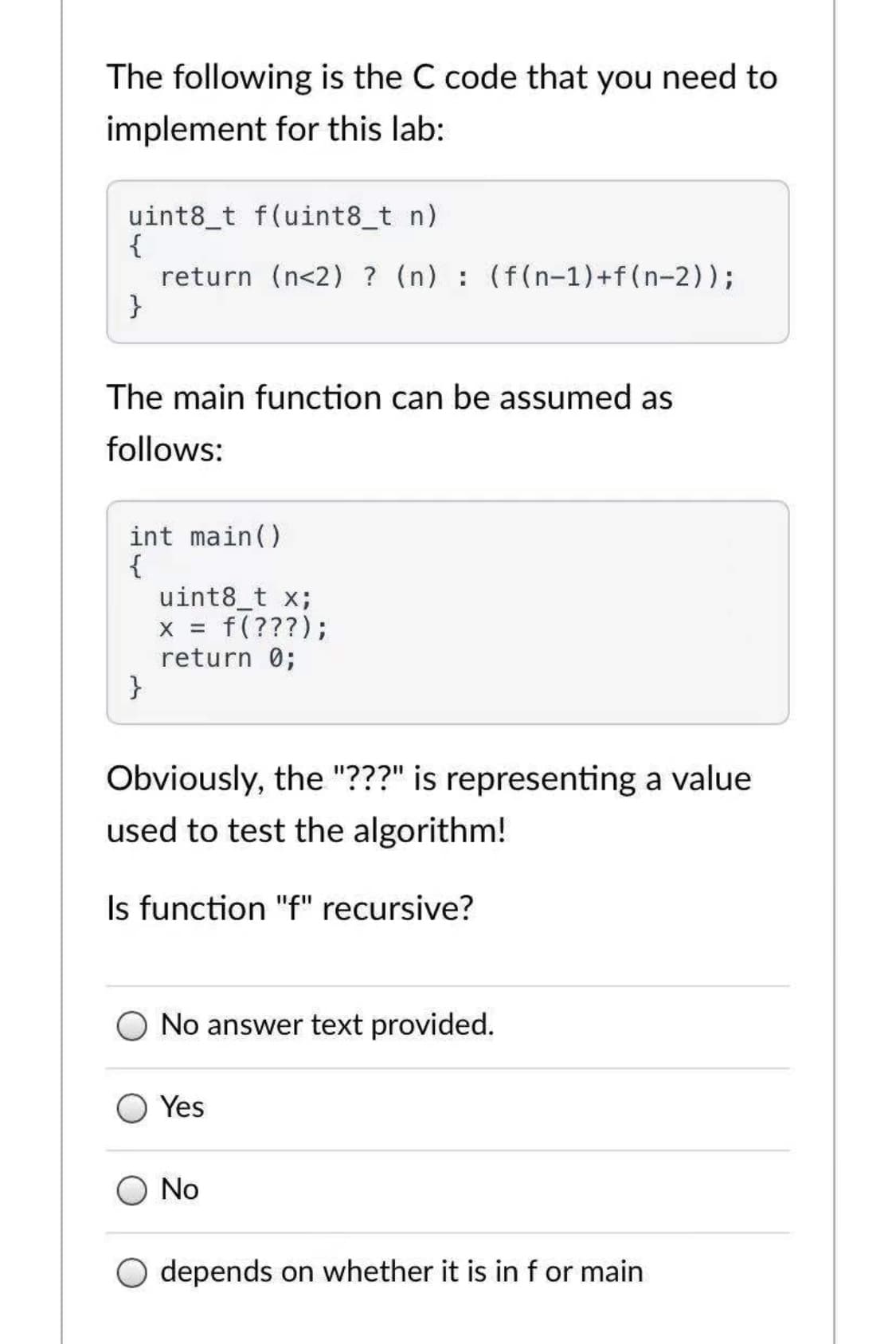 The following is the C code that you need to
implement for this lab:
uint8_t f(uint8_t n)
{
return (n<2) ? (n) : (f(n-1)+f(n-2));
}
The main function can be assumed as
follows:
int main()
{
uint8_t x;
f(???);
return 0;
}
X =
Obviously, the "???" is representing a value
used to test the algorithm!
Is function "f" recursive?
No answer te
provided.
Yes
No
depends on whether it is in f or main
