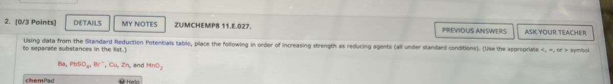 2. [0/3 Points]
DETAILS
MY NOTES
ZUMCHEMP8 11.E.027.
PREVIOUS ANSWERS
ASK YOUR TEACHER
Using data from the Standard Reduction Potentials table, place the following in order of increasing strength as reducing agents (all under standard conditions). (Use the appropriate <, >, or > symbol
to separate substances in the list.)
Ba,
PbSO
Br, Cu, Zn, and MnO2
chemPad
Help