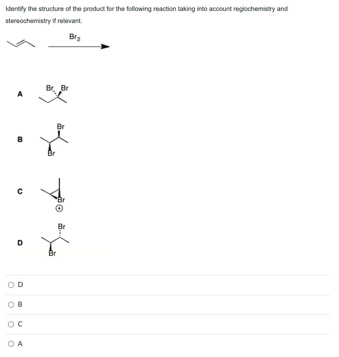 Identify the structure of the product for the following reaction taking into account regiochemistry and
stereochemistry if relevant.
Br2
Br
Br
A
B
D
Br
Br
B
C
A
+
Br
..
Br