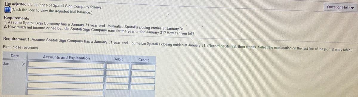 Question Help ▼
The adjusted trial balance of Spatoli Sign Company follows:
(Click the icon to view the adjusted trial balance.)
Requirements
1. Assume Spatoli Sign Company has a January 31 year-end. Journalize Spatoli's closing entries at January 31.
2. How much net income or net loss did Spatoli Sign Company earn for the year ended January 31? How can you tell?
Requirement 1. Assume Spatoli Sign Company has a January 31 year-end. Journalize Spatoli's closing entries at January 31. (Record debits first, then credits. Select the explanation on the last line of the journal entry table.)
First, close revenues.
Date
Accounts and Explanation
Debit
Credit
Jan.
31
