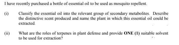 I have recently purchased a bottle of essential oil to be used as mosquito repellent.
Classify the essential oil into the relevant group of secondary metabolites. Describe
the distinctive scent produced and name the plant in which this essential oil could be
(i)
extracted.
What are the roles of terpenes in plant defense and provide ONE (1) suitable solvent
to be used for extraction?
(ii)
